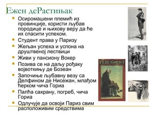 Ежен деРастињак
    Осиромашени племић из
     провинције, користи љубав
     породице и њихову веру да ће
     их спасити успехом.
    Студент права у Паризу
    Жељан успеха и успона на
     друштвеној лествици
    Живи у пансиону Вокер
    Позива се на даљу рођаку
     војвоткињу де Бозеан
    Започиње љубавну везу са
     Делфином де Нисежан, млађом
     ћерком чича Гориа
    Палћа сахрану, погреб, чича
     Гориа
    Одлучује да освоји Париз свим
     расположивим средствима
 