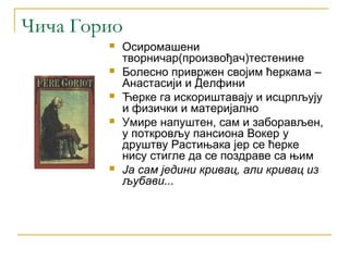 Чича Горио
           Осиромашени
            творничар(произвођач)тестенине
           Болесно привржен својим ћеркама –
            Анастасији и Делфини
           Ћерке га искориштавају и исцрпљују
            и физички и материјално
           Умире напуштен, сам и заборављен,
            у поткровљу пансиона Вокер у
            друштву Растињака јер се ћерке
            нису стигле да се поздраве са њим
           Ја сам једини кривац, али кривац из
            љубави...
 