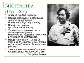 БИОГРАФИЈА
(1799 -1850)
   Аутор је Људске комедије.
   Отац је француског реализма и
    теоретичар реализма у
    Предговору Људској комедији.
   Први је француски
    професионални писац.
   Уздигао се из сиромаштва до
    славе и успеха упркос
    многобројним падовима, дуговима
    и сукобима са издавачима.
   Предан је писању. Имао је 36
    година када је издао Чича Гориа,а
    већ је за собом имао 24 завршена
    романа.
   Знате ли колико има ноћи колико
    нисам спавао? Четрдесет и две.
                      Оноре де Балзак
 