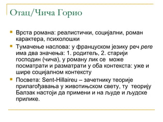 Отац/Чича Горио
   Врста романа: реалистички, социјални, роман
    карактера, психолошки
   Тумачење наслова: у француском језику реч pere
    има два значења: 1. родитељ, 2. старији
    господин (чича), у роману лик се може
    посматрати и разматрати у оба контекста: уже и
    шире социјалном контексту
   Посвета: Sent-Hillaireu – зачетнику теорије
    прилагођавања у животињском свету, ту теорију
    Балзак настоји да примени и на људе и људске
    прилике.
 