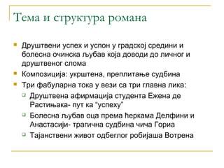 Тема и структура романа
   Друштвени успех и успон у градској средини и
    болесна очинска љубав која доводи до личног и
    друштвеног слома
   Композиција: укрштена, преплитање судбина
   Три фабуларна тока у вези са три главна лика:
     Друштвена афирмација студента Ежена де

      Растињака- пут ка “успеху”
     Болесна љубав оца према ћеркама Делфини и

      Анастасији- трагична судбина чича Гориа
     Тајанствени живот одбеглог робијаша Вотрена
 