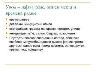 Увод – најава теме, описи места и
времена радње
   време радње
   детаљни, минуциозни описи
   екстеријери: градска панорама, четврти, улице
   интеријери: куће, салон, будоар, позориште
   Портрети ликова: спољашњи изглед, психичке
    особине, међусобни односи ликова једних према
    другима, однос лика према другима, однос других
    према лику, појединцу
 