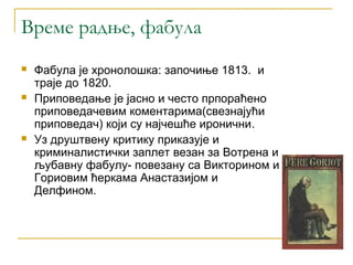 Време радње, фабула
   Фабула је хронолошка: започиње 1813. и
    траје до 1820.
   Приповедање је јасно и често прпораћено
    приповедачевим коментарима(свезнајући
    приповедач) који су најчешће иронични.
   Уз друштвену критику приказује и
    криминалистички заплет везан за Вотрена и
    љубавну фабулу- повезану са Викторином и
    Гориовим ћеркама Анастазијом и
    Делфином.
 
