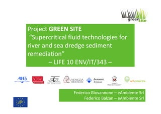 Project GREEN SITE
“Supercritical fluid technologies for
river and sea dredge sediment
remediation”
– LIFE 10 ENV/IT/343 –

Federico Giovannone – eAmbiente Srl
Federico Balzan – eAmbiente Srl

 