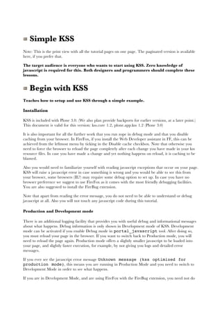 Simple KSS
Note: This is the print view with all the tutorial pages on one page. The paginated version is available
here, if you prefer that.

The target audience is everyone who wants to start using KSS. Zero knowledge of
javascript is required for this. Both designers and programmers should complete these
lessons.


   Begin with KSS
Teaches how to setup and use KSS through a simple example.

Installation

KSS is included with Plone 3.0. (We also plan provide backports for earlier versions, at a later point.)
This document is valid for this version: kss.core 1.2, plone.app.kss 1.2 (Plone 3.0)

It is also important for all the further work that you run zope in debug mode and that you disable
caching from your browser. In FireFox, if you install the Web Developer assistant in FF, this can be
achieved from the leftmost menu by ticking in the Disable cache checkbox. Note that otherwise you
need to force the browser to reload the page completely after each change you have made in your kss
resource files. In case you have made a change and yet nothing happens on reload, it is caching to be
blamed.

Also you would need to familiarize yourself with reading javascript exceptions that occur on your page.
KSS will raise a javascript error in case something is wrong and you would be able to see this from
your browser, some browsers (IE?) may require some debug option to set up. In case you have no
browser preference we suggest to use FireFox as it comes with the most friendly debugging facilities.
You are also suggested to install the FireBug extension.

Note that apart from reading the error message, you do not need to be able to understand or debug
javascript at all. Also you will not touch any javascript code during this tutorial.

Production and Development mode

There is an additional logging facility that provides you with useful debug and informational messages
about what happens. Debug information is only shown in Development mode of KSS. Development
mode can be activated if you enable Debug mode in portal_javascript tool. After doing so,
you must reload your page in the browser. If you want to switch back to Production mode, you will
need to reload the page again. Production mode offers a slightly smaller javascript to be loaded into
your page, and slightly faster execution, for example, by not giving you logs and detailed error
messages.

If you ever see the javascript error message Unknown message (kss optimized for
production mode), this means you are running in Production Mode and you need to switch to
Development Mode in order to see what happens.

If you are in Development Mode, and are using FireFox with the FireBug extension, you need not do