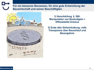 BauUnwesen.de 32
Für ein besseres Bauwesen, für eine gute Entwicklung der
Bauwirtschaft und seiner Beschäftigten
1) Verschärfung § 266:
Manipulation von Baubudgets =
Offizialdelikt Untreue
2) Ende aller Geheimhaltung: volle
Transparenz über Bauverlauf und
Bauergebnis
 