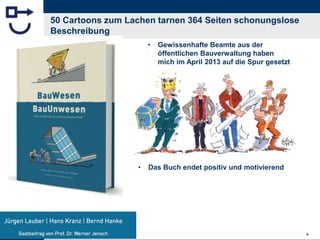 BauUnwesen.de 4
50 Cartoons zum Lachen tarnen 364 Seiten schonungslose
Beschreibung
• Gewissenhafte Beamte aus der
öffentlichen Bauverwaltung haben
mich im April 2013 auf die Spur gesetzt
• Das Buch endet positiv und motivierend
 