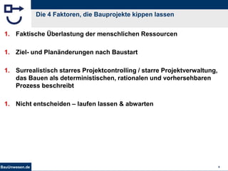 BauUnwesen.de 8
Die 4 Faktoren, die Bauprojekte kippen lassen
1. Faktische Überlastung der menschlichen Ressourcen
1. Ziel- und Planänderungen nach Baustart
1. Surrealistisch starres Projektcontrolling / starre Projektverwaltung,
das Bauen als deterministischen, rationalen und vorhersehbaren
Prozess beschreibt
1. Nicht entscheiden – laufen lassen & abwarten
 