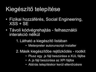 Kiegészítő telepítése
• Fizikai hozzáférés, Social Engineering,
  XSS + SE
• Távoli kódvégrehajtás - felhasználói
  interakció nélkül
     1. Látható a kiegészítő listában
          • Meterpreter autorunscript installer
     2. Másik kiegészítőbe rejtőzködés - rootkit
          • Plusz egy .js fájl beszúrása a XUL fájlba
          • A .js fájl beszúrása az XPI fájlba
          • Aláírás telepítéskor kerül ellenőrzésre
 
