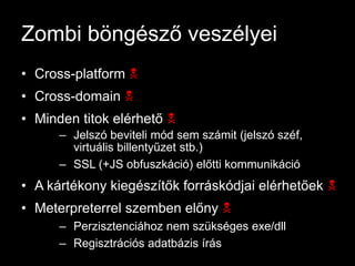 Zombi böngésző veszélyei
• Cross-platform N
• Cross-domain N
• Minden titok elérhető N
      – Jelszó beviteli mód sem számit (jelszó széf,
        virtuális billentyűzet stb.)
      – SSL (+JS obfuszkáció) előtti kommunikáció
• A kártékony kiegészítők forráskódjai elérhetőek N
• Meterpreterrel szemben előny N
      – Perzisztenciához nem szükséges exe/dll
      – Regisztrációs adatbázis írás
 