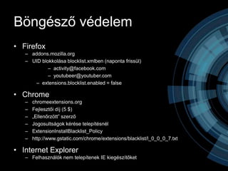 Böngésző védelem
• Firefox
   – addons.mozilla.org
   – UID blokkolása blocklist.xmlben (naponta frissül)
            – activity@facebook.com
            – youtubeer@youtuber.com
       – extensions.blocklist.enabled = false

• Chrome
   –   chromeextensions.org
   –   Fejlesztői díj (5 $)
   –   „Ellenőrzött” szerző
   –   Jogosultságok kérése telepítésnél
   –   ExtensionInstallBlacklist_Policy
   –   http://www.gstatic.com/chrome/extensions/blacklist/l_0_0_0_7.txt

• Internet Explorer
   – Felhasználók nem telepítenek IE kiegészítőket
 