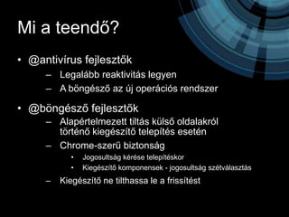 Mi a teendő?
• @antivírus fejlesztők
     – Legalább reaktivitás legyen
     – A böngésző az új operációs rendszer

• @böngésző fejlesztők
     – Alapértelmezett tiltás külső oldalakról
       történő kiegészítő telepítés esetén
     – Chrome-szerű biztonság
            •   Jogosultság kérése telepítéskor
            •   Kiegészítő komponensek - jogosultság szétválasztás
     –   Kiegészítő ne tilthassa le a frissítést
 