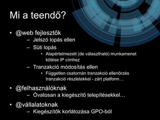 Mi a teendő?
• @web fejlesztők
     – Jelszó lopás ellen
     – Süti lopás
          • Alapértelmezett (de választható) munkamenet
            kötése IP címhez
     – Tranzakció módosítás ellen
          • Független csatornán tranzakció ellenőrzés
            tranzakció részletekkel - zárt platform…

• @felhasználóknak
     – Óvatosan a kiegészítő telepítésekkel…
• @vállalatoknak
     – Kiegészítők korlátozása GPO-ból
 