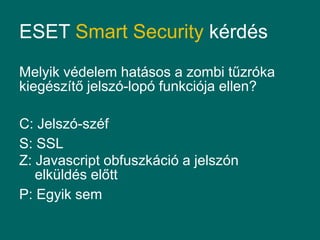 ESET Smart Security kérdés
Melyik védelem hatásos a zombi tűzróka
kiegészítő jelszó-lopó funkciója ellen?

C: Jelszó-széf
S: SSL
Z: Javascript obfuszkáció a jelszón
   elküldés előtt
P: Egyik sem
 
