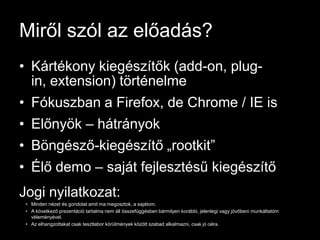 Miről szól az előadás?
• Kártékony kiegészítők (add-on, plug-
  in, extension) történelme
• Fókuszban a Firefox, de Chrome / IE is
• Előnyök – hátrányok
• Böngésző-kiegészítő „rootkit”
• Élő demo – saját fejlesztésű kiegészítő
Jogi nyilatkozat:
 • Minden nézet és gondolat amit ma megosztok, a sajátom.
 • A következő prezentáció tartalma nem áll összefüggésben bármilyen korábbi, jelenlegi vagy jövőbeni munkáltatóm
   véleményével.
 • Az elhangzottakat csak tesztlabor körülmények között szabad alkalmazni, csak jó célra.
 