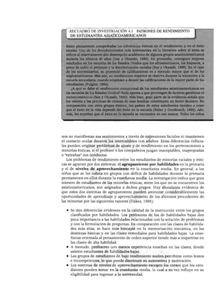 DESARROLLO COGNOSCITIVO
RECUADRO DE INVESTIGACIÓN 4.1 PATRONES DE RENDIMIENTO
DE ESTUDIANTES ASIATICOAMERICANOS
;stán plenamente comprobadas las diferencias étnicas en el rendimiento y en el éxito
scolar. Uno de los descubrimientos más interesantes en la literatura sobre el tema se
;fiere al relativamente alto desempeño académico de algunos grupos asiaticoamericanos
urante los últimos 40 años (Sue y Okazaki, 1990). En promedio, consiguen mejores
■tados en las escuelas de los Estados Unidos que los afroamericanos, los hispanos, a
r de sufrir el prejuicio y la discriminación raciales (Sue y Okazaki, 1990). En el caso
e los universitarios, su promedio de calificaciones es a menudo mayor que el de los
angloamericanos. Más aún, su rendimiento superior se observa durante la transición a la
escuela secundaria, cuando empiezan a decaer las calificaciones de la mayor parte de los
estudiantes (Fulgini, 1994).
¿A qué se debe el rendimiento excepcional de los estudiantes asiaticoamericanos en
las escuelas de los Estados Unidos? Nada apunta a que provengan de factores genéticos ni
socioeconómicos (Sue y Okazaki, 1990). Más bien, gran parte de la evidencia señala que
los valores y las prácticas de crianza de esas familias constituyen un factor decisivo. En
comparación con otros grupos étnicos, los padres de estos estudiantes tienden a creer
que el éxito en la vida depende del éxito en la escuela (Ritter y Dornbusch, 1989). Ade
más, les enseñan que el éxito en la escuela se encuentra en sus manos. Todos los niños
nos no manifiestan sus sentimientos a través de expresiones faciales ni mantienen
el contacto ocular durante los intercambios con adultos. Estas diferencias cultura
les pueden originar problemas de ajuste y de rendimiento en los pertenecientes a
minorías étnicas, si el profesor o los compañeros juzgan inaceptables, inapropiadas
o "extrañas" sus conductas.
Los problemas de rendimiento entre los estudiantes de minorías raciales y étni
cas se agravan por dos sistemas: el agrupamiento por habilidades en la primaria
y el de niveles de aprovechamiento en la enseñanza media. En general, a los
niños que se les coloca en grupos con déficit de habilidades durante la primaria
permanecen en ellos durante la enseñanza media. La investigación indica que gran
número de estudiantes de las minorías étnicas, entre los que no se encuentren los
asiaticoamericanos, son asignados a dichos grupos. Hay abundante evidencia de
que estos dos sistemas de agrupamiento pueden aminorar considerablemente las
oportunidades de aprendizaje y aprovechamiento de los alumnos procedentes de
las minorías por las siguientes razones (Oakes, 1985):
♦ Se dan diferencias evidentes en la calidad de la instrucción entre los grupos
clasificados por habilidades. Los profesores de los de habilidades bajas dan
poca importancia a las habilidades relacionadas con la solución de problemas
y con la formulación de preguntas. En comparación con las clases de habilida
des más altas, se hace más hincapié en la memorización mecánica, en las
destrezas básicas y en las clases remedíales para habilidades bajas. La ense
ñanza orientada al pensamiento de orden superior tiende más a impartirse en
las clases de alta habilidad.
♦ A menudo, profesores con menos experiencia enseñan en las clases, donde
asisten estudiantes de habilidades bajas.
♦ Los grupos de estudiantes de bajo rendimiento suelen percibirse como lentos
e incompetentes, lo que puede disminuir su autoestima y motivación.
♦ Los sistemas de niveles de aprovechamiento escogen los cursos que los estu
diantes pueden tomar en la enseñanza media, lo cual a su vez influye en su
eligibilidad para ingresar a la universidad.
 