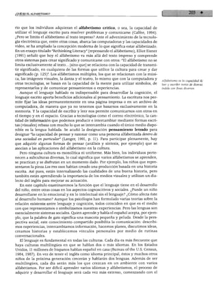 ¿QUE ES EL ALFABETISMO?
rio que los individuos adquieran el alfabetismo crítico, o sea, la capacidad de
utilizar el lenguaje escrito para resolver problemas y comunicarse (Calfee, 1994).
¿Pero se limita el alfabetismo al texto impreso? Ante el advenimiento de la tecnolo
gía electrónica que, entre otras cosas, abarca las computadoras y las capacidades de
video, se ha ampliado la concepción moderna de lo que significa estar alfabetizado.
En un ensayo titulado "Rethinking Literacy" (repensando el alfabetismo), Elliot Eisner
(1991) señaló que hoy el alfabetismo va más allá del texto impreso y comprende
otros sistemas para crear significado y comunicarse con otros: "El alfabetismo no se
limita exclusivamente al texto... [sino que] se relaciona con la capacidad de transmi
tir significado, en cualquiera de las formas que utilice la cultura para crear y dar
significado (p. 125)". Los alfabetismos múltiples, los que se relacionan con la músi
ca, las imágenes visuales, la danza y el teatro, lo mismo que con la computadora y
otras tecnologías, se basan en la capacidad de la mente para utilizar símbolos, de
representarlos y de comunicar pensamientos o experiencias.
Aunque el lenguaje hablado es indispensable para desarrollar la cognición, el
lenguaje escrito aporta beneficios adicionales al pensamiento. La escritura nos per
mite fijar las ideas permanentemente en una página impresa o en un archivo de
computadora, de manera que ya no tenemos que basarnos exclusivamente en la
memoria. Y la capacidad de escribir y leer nos permite comunicarnos con otros en
el tiempo y en el espacio. Gracias a tecnologías como el correo electrónico, la can
tidad de información que podemos producir e intercambiar mediante formas escri
tas (visuales) rebasa con mucho lo que se intercambia cuando el único medio dispo
nible es la lengua hablada. Se acuñó la designación pensamiento letrado para
designar "la capacidad de pensar y razonar como una persona alfabetizada dentro de
una sociedad en particular" (Langer, 1991, p. 11). Para participar plenamente, hay
que adquirir algunas formas de pensar (análisis y síntesis, por ejemplo) que se
asocian a las aplicaciones del alfabetismo en la cultura.
Pero ninguna cultura es monolítica ni uniforme. Más bien, los individuos perte
necen a subculturas diversas, lo cual significa que varios alfabetismos se aprenden,
se practican y se disfrutan en un momento dado. Por ejemplo, los niños que repre
sentaron la pieza Los tres osos habían creado una producción basada en una historia
escrita. Así pues, están internalizando las cualidades de una buena historia, pero
también están aprendiendo la importancia de los medios visuales y utilizan un dia
lecto del inglés para mejorar su actuación.
En este capítulo examinaremos la función que el lenguaje tiene en el desarrollo
del niño, entre otras cosas en los aspectos cognoscitivos y sociales. ¿Puede un niño
desarrollarse en lo emocional y en lo intelectual sin el lenguaje? ¿Cómo afecta éste
al desarrollo humano? Aunque los psicólogos han formulado varias teorías sobre la
relación existente entre lenguaje y cognición, todos coinciden en que es el medio
con que representamos o simbolizamos nuestras experiencias. Pero las lenguas son
esencialmente sistemas sociales. Quien aprende y habla el español acepta, por ejem
plo, que la palabra de gato significa una mascota pequeña y peluda. Desde la pers
pectiva social, este conocimiento compartido posibilita la comunicación: describi
mos experiencias, intercambiamos información, hacemos planes, discutimos ideas,
creamos historias y establecemos vínculos personales por medio de rutinas
conversacionales.
El lenguaje es fundamental en todas las culturas. Cada día es más frecuente que
haya culturas multilingües en que se hablan dos o más idiomas. En los Estados
Unidos, 11 millones de hispanos hablan español en casa (Bureau of the U.S. Census,
1984, 1987). En vez de tener el inglés como idioma principal, éstos y muchos otros
niños de la próxima generación crecerán y hablarán dos lenguas. Además de ser
multilingües, cada día serán más los que crezcan en un ambiente con varios
alfabetismos. Por ser difícil aprender varios idiomas y alfabetismos, el proceso de
adquirir y desarrollar el lenguaje será cada vez más extenso, comenzando con el
Alfabetismo es la capacidad de
leer y escribir textos de diversa
índole con fines diversos.
 