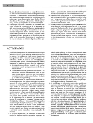 blecido. El niño normalmente se ocupa de los aspec
tos mecánicos antes de concentrarse en perfeccionar
el proceso. La revisión es la parte más difícil de apren
der, puesto que exige conocer las necesidades de la
audiencia y tomar distancia del texto. En los últimos
años del nivel medio, el niño domina el texto exposi
tivo y escribe para aprender las materias escolares.
15. El lenguaje, el dialecto o la manera de hablar del indi
viduo reflejan las características de su ambiente so
cial, económico y cultural. El dialecto es una variante
de una lengua hablada por los miembros de una co
munidad lingüística. En los Estados Unidos, el len
guaje que se imparte en las escuelas —el inglés norte
americano oficial— a veces no es el dialecto que se
habla en la comunidad lingüística de los alumnos.
En vez de rechazar su dialecto, el profesor debe ayu
darles a aprender otro. Dominar dos dialectos ayuda
a interactuar mejor en varios ambientes sociales.
16. La educación multicultural es un tipo de enseñanza
que emplea materiales relacionados con varias cultu
ras y programas que reflejan las creencias, las tradi
ciones y las aportaciones de todos los integrantes de
una sociedad de varias razas.
17. Se les considera bilingües a los niños que hablan, leen
y escriben en inglés además de hacerlo en su lengua
materna. Muchos de ellos tienen escaso dominio del
inglés. Algunos programas de educación bilingüe
tienen por objeto llevar a los niños a clases donde
predomina el inglés y otros tratan de enseñarlo y
conservar la lengua materna como el español. Es
te tipo de programas reflejan una conciencia multi
cultural.
ACTIVIDADES
1. El desarrollo lingüístico del niño se ve favorecido por
la interacción con otras personas, especialmente con
los padres o los cuidadores. Por lo menos durante una
hora grabe en video o en cinta magnetofónica a un
niño de 2 a 3 años de edad en una situación social.
(También puede grabar varias sesiones más cortas.)
Basándose en sus observaciones, describa lo siguiente:
a) La etapa de desarrollo del lenguaje en la cual se
encuentra, usando ejemplos concretos de los da
tos recabados.
lo) La forma en que otras personas contribuyen a es
tructurar o moldear el lenguaje del niño. Al con
testar esta pregunta, mencione una conversación
o una interacción verbal entre el niño y el adulto
(o un niño de mayor edad).
2. Pruebe la corrección de sus intuiciones didácticas lo
calizando a un niño que apenas empieza a leer (gene
ralmente de primer grado). De ser posible, realice tres
sesiones de media hora con él. En la primera diseñe
algún medio de evaluar las habilidades actuales de
descodificación. Por ejemplo, ¿conoce la correspon
dencia entre letra y sonido? Después planee y dedi
que dos sesiones a algún aspecto de la descodificación
idónea para el niño. Pruebe varios métodos didácti
cos: juegos, libros grandes, actividades físicas, histo
ria de experiencia con el lenguaje. (Se ofrecen suge
rencias de enseñanza en Language, Literacy and the
Child (Galda, Cullinan y Strickland, 1993) en Reading
and Learning to Read (Vacca, Vacca y Gove, 1995) y en
algún libro de métodos de lectura. Grabe las sesiones
para que tenga un registro de lo que enseñó. Final
mente, evalúe lo que el niño aprendió, qué estrategia
o actividad resultó más eficaz y sus cualidades de
maestro.
3. Al finalizar la primaria y al comenzar la enseñanza
media, los alumnos escriben en varios géneros y re
dactan para aprender en todas las asignaturas, desde
matemáticas hasta historia. Haga una encuesta para
averiguar el tiempo que dedican en una jornada esco
lar y el tipo de textos que redactan. Puede formular
la encuesta en varias formas. Podría seguir a un alum
no todo el día y llevar un registro de lo siguiente: cuán
to escribió ese día, qué tipo de texto, en qué clase y
durante cuánto tiempo. O podría preparar un cuestio
nario usando los tipos de redacción de la figura 5.8;
después, durante un día e incluso durante una sema
na podría entrevistar una muestra más numerosa de
estudiantes de una escuela. Podría comparar los re
sultados con los de otros estudiantes que estén reali
zando la misma encuesta. Elabore un informe breve
sobre la naturaleza y la cantidad de redacción que se
exige a alumnos de mayor edad. Podría comparar sus
resultados con los de Applebee (1981).
4. A medida que el niño crece, se acentúan las diferen
cias entre el lenguaje hablado y el escrito. Para descu
brir la importancia de ellas, reúna muestras de ambos
tipos de expresión de un niño que curse los últimos
años de primaria o el nivel medio. Grabe una conver
sación que tenga con él y que dure un mínimo de 20
minutos. Prepárese para la sesión pensando en algu
nas preguntas, en especial las que producirán respues
tas amplias. Una opción consiste en pedirle que le
cuente la trama de su película, libro o programa
televisivo favoritos. Respecto al lenguaje hablado, pí
dales permiso para copiar varios fragmentos de sus
escritos escolares: informes sobre lecturas de libros,
ensayos descriptivos, análisis literarios. Transcriba al
menos cinco minutos de la sesión. Elabore un breve
informe en que compare y contraste las muestras de
lenguaje hablado y escrito, pero concéntrese sobre
todo en la estructura de la oración y en la selección
de palabras.
 