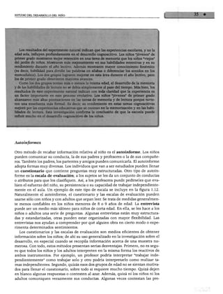 ESTUDIO DEL DESARROLLO DEL NIÑO
edad sola, influyen profundamente en el desarrollo cognoscitivo. Los niños "joven
primer grado mostraron mejor retención en una tarea de memoria que los niños «viejos»
del jardín de runos. Mostraron más mejoramiento en sus habilidades retentivas y en su
rendimiento durante el año lectivo. Además mostraron mayor conocimiento fonémico
(es decir, habilidad para dividir las palabras en silabas o diferenciar los sonidos en los
monosílabos). Los dos grupos lograron mejorar en esta área durante el año lectivo pero
los de primer grado obtuvieron mayores avances. '
Como los dos grupos tenían más o menos la misma edad, el desarrollo de la memoria
y de las habilidades de lectura no se debía simplemente al paso del tiempo. Más bien los
resultados de este experimento natural indican con toda claridad que la experiencia es
un factor importante en este proceso evolutivo. Los niños «jóvenes» de primer grado
alr.an7.arnn más aitac nnntn.j,-;,-.noo n« !„„ * j_ „ _... ■• ,
j,™»,.^,,^ ,_,„ lao uncj uc mCmOria y ae lectura porque tuvie
ron una enseñanza más formal. Es decir, su rendimiento en estas tareas cognoscitivas
mejoro por las experiencias educativas que se centran en la memorización y en las habi
lidades de lectura. Esta investigación confirma la conclusión de que la escuela puede
influir mucho en el desarrollo cognoscitivo de los niños.
utoinformes
Otro método de recabar información relativa al niño es el autoinforme. Los niños
pueden comunicar su conducta, la de sus padres y profesores o la de sus compañe
ros. También los padres, los parientes y amigos pueden comunicarla. El autoinforme
adopta formas muy diversas. Los individuos que van a ser estudiados pueden llenar
un cuestionario que contiene preguntas muy estructuradas. Otro tipo de autoin
forme es la escala de evaluación; a los sujetos se les da un conjunto de conductas
o atributos para que los clasifiquen. Así, a los profesores puede pedírseles que eva
lúen el esfuerzo del niño, su persistencia o su capacidad de trabajar independiente
mente en el aula. Un ejemplo de este tipo de escala se incluye en la figura 1.12.
Naturalmente el autoinforme, el cuestionario y las escalas de evaluación pueden
usarse sólo con niños y con adultos que sepan leer. Se trata de medidas generalmen
te menos confiables en los niños menores de 8 o 9 años de edad. La entrevista
puede ser un medio más idóneo para niños de corta edad. En ella, se les hace a los
niños o adultos una serie de preguntas. Algunas entrevistas están muy estructura
das y estandarizadas, otras pueden estar organizadas con mayor flexibilidad. Las
entrevistas nos ayudan a comprender por qué alguien obra en cierto modo o expe
rimenta determinados sentimientos.
Los cuestionarios y las escalas de evaluación son medios eficientes de obtener
información sobre los niños; de ahí su uso generalizado en la investigación sobre el
desarrollo, en especial cuando se recopila información acerca de una muestra nu
merosa. Con todo, estos métodos presentan serias desventajas. Primero, no es segu
ro que todos los niños y los adultos interpreten en la misma forma los reactivos de
ambos instrumentos. Por ejemplo, un profesor podría interpretar "trabajar inde
pendientemente" como trabajar solo y otro podría interpretarlo como realizar ta
reas independientes. Segundo, quizás esos dos grupos de edad no se sientan motiva
dos para llenar el cuestionario, sobre todo si requiere mucho tiempo. Quizá dejen
m blanco algunas respuestas o contesten al azar. Además, quizá ni los niños ni los
idultos comuniquen verazmente sus conductas. Algunas veces contestan las pre-
 