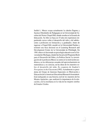 Judith L. Meece ocupa actualmente la cátedra Eugene y
Saralyn Oberdorfer de Pedagogía en la Universidad de Ca
rolina del Norte-Chapel Hill, donde enseña en la Escuela de
Educación. Su libro se basa en 15 años de experiencia im
partiendo cursos sobre el desarrollo del niño y del adoles
cente a profesores en formación y a graduados. Antes de
ingresar a Chapel Hill, enseñó en la Universidad Purdue y
terminó una beca doctoral en el Learning Research and
Development Center de la Universidad de Pittsburgh. En
1981 obtuvo el doctorado en psicología educativa en la Uni
versidad de Michigan, donde fue becada del Programa Bush
para el Desarrollo del Niño y la Política Social. La investi
gación de la profesora Meece se centra en la motivación aca
démica, en las diferencias sexuales del aprovechamiento en
matemáticas y en ciencias, en las ideas de los maestros so
bre el desarrollo del niño. Es coautora de Student's
Perceptions in the Classroom (1992). Actualmente es presi
denta del Grupo de Intereses Especiales en Motivación y
Educación de la American Educational Research Association.
Está trabajando en una historia oral de los maestros de los
Montes Apalaches, que analizará la importancia de la edu
cación y de la enseñanza en la vida de las mujeres sureñas
de Estados Unidos.
 