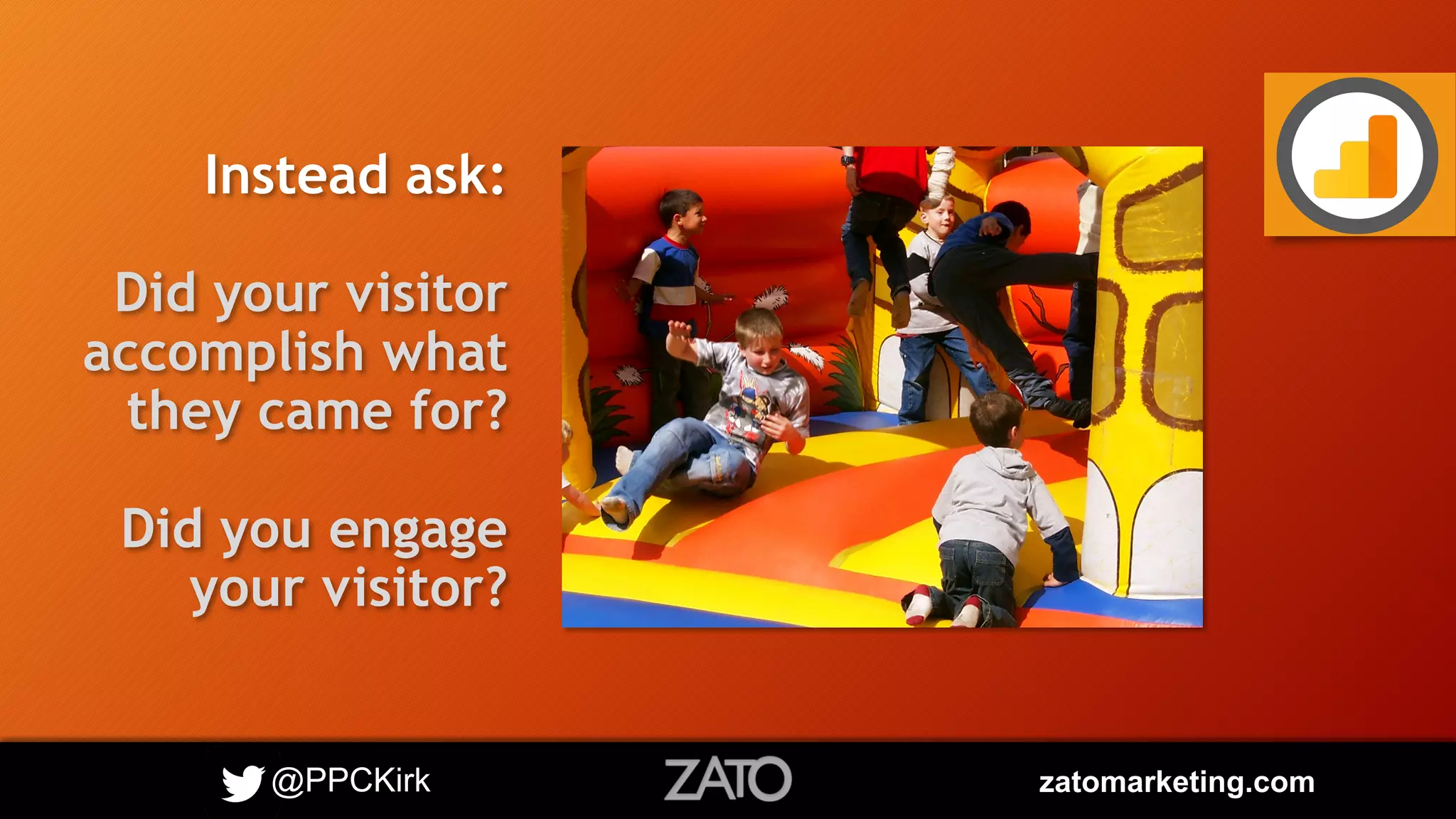 @PPCKirk zatomarketing.com
Instead ask:
Did your visitor
accomplish what
they came for?
Did you engage
your visitor?
 