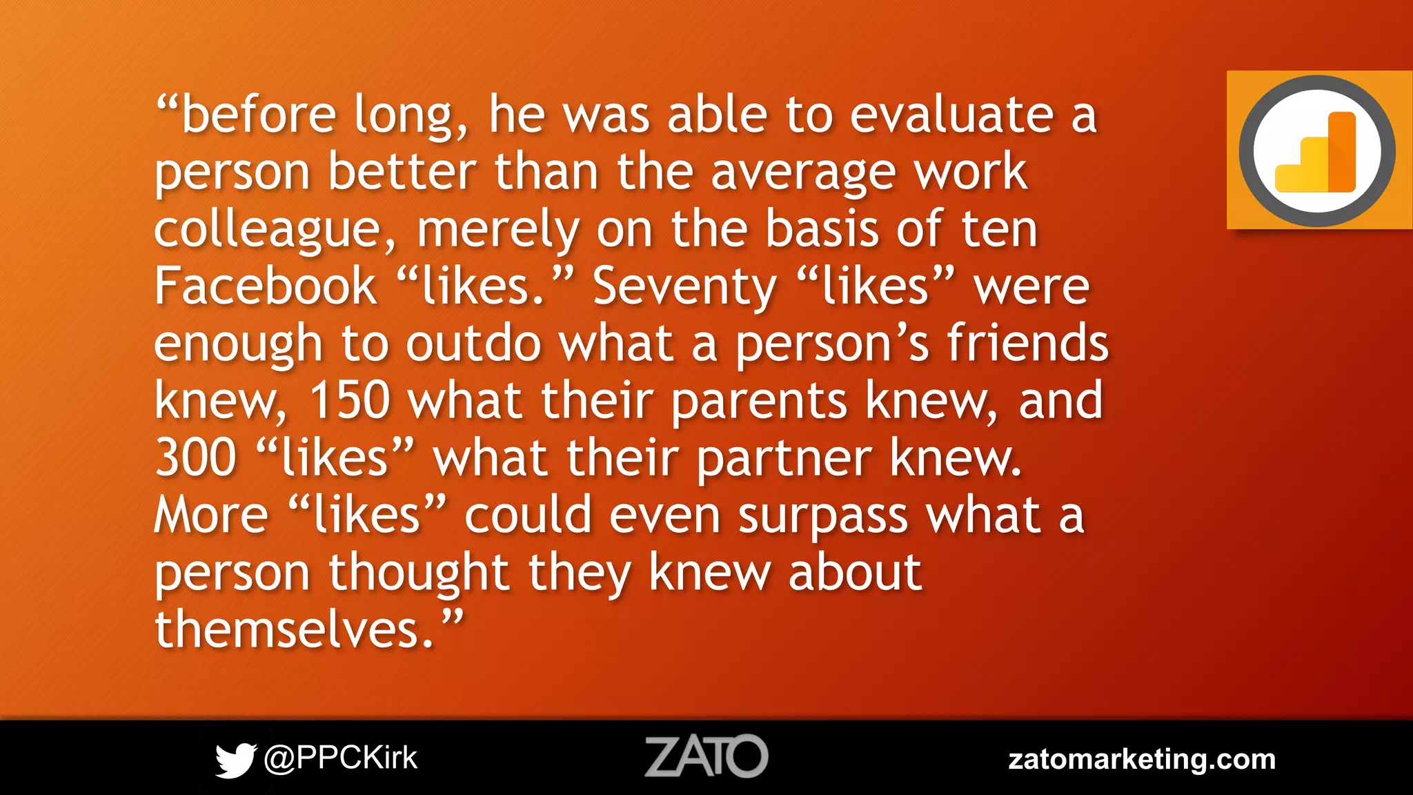 @PPCKirk zatomarketing.com
“before long, he was able to evaluate a
person better than the average work
colleague, merely on the basis of ten
Facebook “likes.” Seventy “likes” were
enough to outdo what a person’s friends
knew, 150 what their parents knew, and
300 “likes” what their partner knew.
More “likes” could even surpass what a
person thought they knew about
themselves.”
 