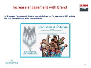Increase engagement with Brand
 Organized Facebook activities to promote Saltworks. For example, a CSR activity
that distributes drinking water to the villages.

10

 