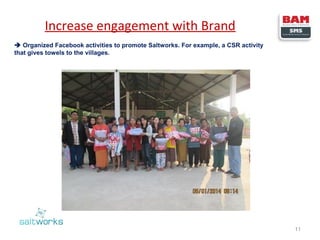 Increase engagement with Brand
 Organized Facebook activities to promote Saltworks. For example, a CSR activity
that gives towels to the villages.

11

 