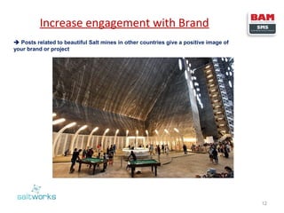 Increase engagement with Brand
 Posts related to beautiful Salt mines in other countries give a positive image of
your brand or project

12

 
