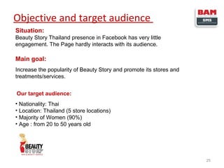 Objective and target audience
Situation:
Beauty Story Thailand presence in Facebook has very little
engagement. The Page hardly interacts with its audience.

Main goal:
Increase the popularity of Beauty Story and promote its stores and
treatments/services.
Our target audience:
• Nationality: Thai
• Location: Thailand (5 store locations)
• Majority of Women (90%)
• Age : from 20 to 50 years old

25

 