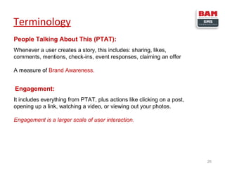Terminology
People Talking About This (PTAT):
Whenever a user creates a story, this includes: sharing, likes,
comments, mentions, check-ins, event responses, claiming an offer
A measure of Brand Awareness.

Engagement:
It includes everything from PTAT, plus actions like clicking on a post,
opening up a link, watching a video, or viewing out your photos.
Engagement is a larger scale of user interaction.

26

 
