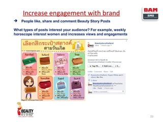 Increase engagement with brand


People like, share and comment Beauty Story Posts

What types of posts interest your audience? For example, weekly
horoscope interest women and increases views and engagements

33

 