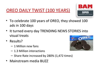 OREO DAILY TWIST (100 YEARS)
• To celebrate 100 years of OREO, they showed 100
ads in 100 days
• It turned every day TRENDING NEWS STORIES into
visual treats
• Results?
– 1 Million new fans
– 1.3 Million interactions
– Share Rate increased by 280% (1,472 times)

• Mainstream media BUZZ

 