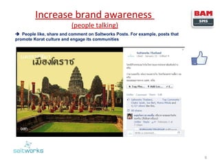 Increase brand awareness
(people talking)

 People like, share and comment on Saltworks Posts. For example, posts that
promote Korat culture and engage its communities

6

 