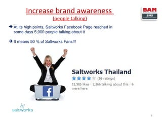 Increase brand awareness
(people talking)

 At its high points, Saltworks Facebook Page reached in
some days 5,000 people talking about it
 It means 50 % of Saltworks Fans!!!

8

 