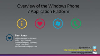 Overview of the Windows Phone
       7 Application Platform



Bam Amor
Project Manager / Consultant
Phil-IT.Org – Founder
Mobile Developer (Corporate)
Gadget Enthusiast
http://adobotech.blogspot.com
                                                @dogPatch03
                                http://adobotech.blogspot.com/
                                         amor.bam@gmail.com
 
