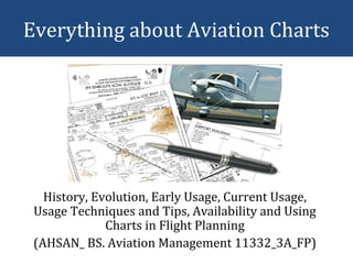 Everything about Aviation Charts
History, Evolution, Early Usage, Current Usage,
Usage Techniques and Tips, Availability and Using
Charts in Flight Planning
(AHSAN_ BS. Aviation Management 11332_3A_FP)
 