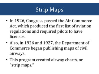Strip Maps
• In 1926, Congress passed the Air Commerce
Act, which produced the first list of aviation
regulations and required pilots to have
licenses.
• Also, in 1926 and 1927, the Department of
Commerce began publishing maps of civil
airways.
• This program created airway charts, or
"strip maps,“
 