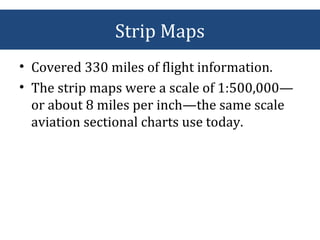 Strip Maps
• Covered 330 miles of flight information.
• The strip maps were a scale of 1:500,000—
or about 8 miles per inch—the same scale
aviation sectional charts use today.
 