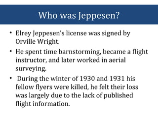 Who was Jeppesen?
• Elrey Jeppesen’s license was signed by
Orville Wright.
• He spent time barnstorming, became a flight
instructor, and later worked in aerial
surveying.
• During the winter of 1930 and 1931 his
fellow flyers were killed, he felt their loss
was largely due to the lack of published
flight information.
 