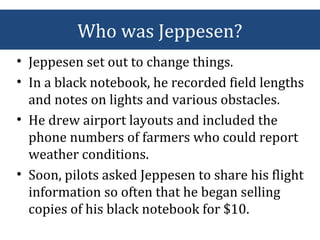 • Jeppesen set out to change things.
• In a black notebook, he recorded field lengths
and notes on lights and various obstacles.
• He drew airport layouts and included the
phone numbers of farmers who could report
weather conditions.
• Soon, pilots asked Jeppesen to share his flight
information so often that he began selling
copies of his black notebook for $10.
Who was Jeppesen?
 