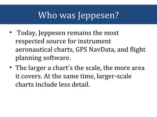 • Today, Jeppesen remains the most
respected source for instrument
aeronautical charts, GPS NavData, and flight
planning software.
• The larger a chart's the scale, the more area
it covers. At the same time, larger-scale
charts include less detail.
Who was Jeppesen?
 