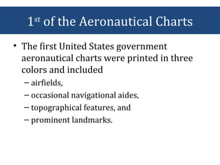 1st
of the Aeronautical Charts
• The first United States government
aeronautical charts were printed in three
colors and included
– airfields,
– occasional navigational aides,
– topographical features, and
– prominent landmarks.
 