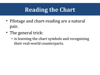 Reading the Chart
• Pilotage and chart-reading are a natural
pair.
• The general trick:
– is learning the chart symbols and recognizing
their real-world counterparts.
 