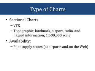 Type of Charts
• Sectional Charts
– VFR
– Topographic, landmark, airport, radio, and
hazard information; 1:500,000 scale
• Availability:
– Pilot supply stores (at airports and on the Web)
 