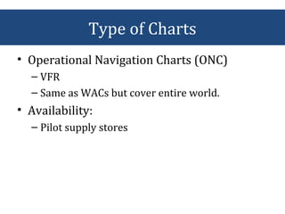 • Operational Navigation Charts (ONC)
– VFR
– Same as WACs but cover entire world.
• Availability:
– Pilot supply stores
Type of Charts
 