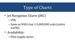 • Jet Navigation Charts (JNC)
– VFR
– Same as WACs but 1:5,000,000 scale (entire
world).
• Availability:
– Pilot supply stores
Type of Charts
 