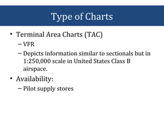• Terminal Area Charts (TAC)
– VFR
– Depicts information similar to sectionals but in
1:250,000 scale in United States Class B
airspace.
• Availability:
– Pilot supply stores
Type of Charts
 
