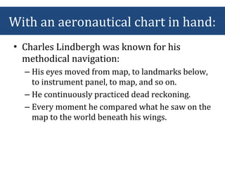 • Charles Lindbergh was known for his
methodical navigation:
– His eyes moved from map, to landmarks below,
to instrument panel, to map, and so on.
– He continuously practiced dead reckoning.
– Every moment he compared what he saw on the
map to the world beneath his wings.
With an aeronautical chart in hand:
 
