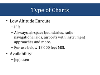 • Low Altitude Enroute
– IFR
– Airways, airspace boundaries, radio
navigational aids, airports with instrument
approaches and more.
– For use below 18,000 feet MSL
• Availability:
– Jeppesen
Type of Charts
 